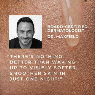 board-certified dermatologist dr. maxfield "there's nothing better than waking up to visibly softer, smoother skin in just one night!"